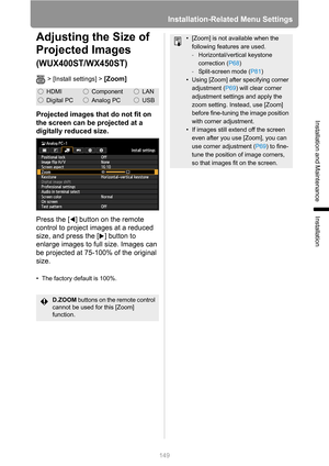 Page 149Installation-Related Menu Settings
149
Installation and Maintenance
Installation
Adjusting the Size of 
Projected Images 
(WUX400ST/WX450ST)
> [Install settings] > [Zoom]
Projected images that do not fit on 
the screen can be projected at a 
digitally reduced size.
Press the [ ] button on the remote 
control to project images at a reduced 
size, and press the [ ] button to 
enlarge images to full size. Images can 
be projected at 75-100% of the original 
size.
• The factory default is 100%....