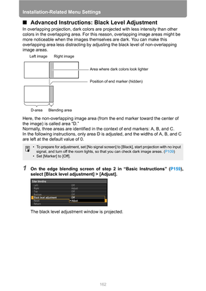 Page 162Installation-Related Menu Settings
162
■Advanced Instructions: Black Level Adjustment
In overlapping projection, dark colors are projected with less intensity than other 
colors in the overlapping area. For this reason, overlapping image areas might be 
more noticeable when the images themselves are dark. You can make this 
overlapping area less distracting by adjusting the black level of non-overlapping 
image areas.
Here, the non-overlapping image area (from the end marker toward the center of 
the...