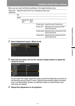 Page 163Installation-Related Menu Settings
163
Installation and Maintenance
Installation
Here, you can use the following settings in the edge blending menu.
2Select [Adjustment type] > [Black level].
3Select [D-area base], and use the remote’s [ ] [ ] buttons to adjust the 
values for area D.
As you watch the image, adjust the values so that the brightness and colors of 
the blending area and area D match. Adjust [D-area base] to lighten the black 
level, and adjust [Red], [Green], and [Blue] to obtain an...