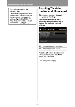 Page 170Completing Projector Settings
170
Enabling/Disabling 
the Network Password
> [Network settings] > [Network 
password setting]
You can set whether or not a 
password is required in order to 
change the projector network 
settings.
Press the OK button to accept your 
setting and then press the MENU 
button or EXIT button.
• The factory default is [On].
Forcibly canceling the 
network lock
On the Network password input 
screen, press the buttons in the 
following order to unlock the 
settings: [ ] [OK] [ ]...