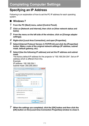 Page 178178
Completing Computer Settings
Specifying an IP Address
Following is an explanation of how to set the PC IP address for each operating 
system.
■Windows 7
1From the PC [Start] menu, select [Control Panel].
2Click on [Network and Internet], then click on [View network status and 
tasks].
3From the menu on the left side of the window, click on [Change adapter 
settings].
4Right-click [Local Area Connection], and open [Properties].
5Select [Internet Protocol Version 4 (TCP/IPv4)] and click the...