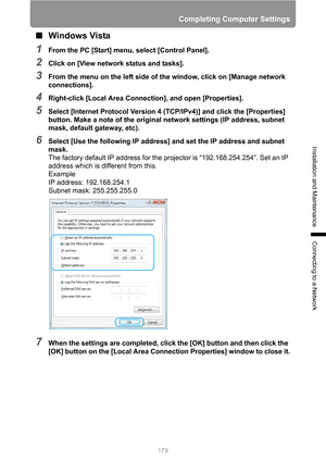 Page 179179
Completing Computer Settings
Installation and Maintenance
Connecting to a Network
■Windows Vista
1From the PC [Start] menu, select [Control Panel].
2Click on [View network status and tasks].
3From the menu on the left side of the window, click on [Manage network 
connections].
4Right-click [Local Area Connection], and open [Properties].
5Select [Internet Protocol Version 4 (TCP/IPv4)] and click the [Properties] 
button. Make a note of the original network settings (IP address, subnet 
mask, default...