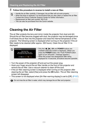 Page 200Cleaning and Replacing the Air Filter
200
5Follow this procedure in reverse to install a new air filter.
Cleaning the Air Filter
The air filter protects the lens and mirror inside the projector from dust and dirt. 
Should the air filter become clogged with dust, the projector may be damaged since 
it will block the air flow into the projector and raise the internal temperature of the 
projector. The following screen is displayed when turning on the projector if the air 
filter needs to be cleaned (after...