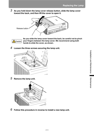 Page 203203
Replacing the Lamp
Installation and Maintenance
Maintenance
3As you hold down the lamp cover release button, slide the lamp cover 
toward the back, and then lift the cover to open it.
4Loosen the three screws securing the lamp unit.
5Remove the lamp unit.
6Follow this procedure in reverse to install a new lamp unit.
As you slide the lamp cover toward the back, be careful not to pinch 
your fingers between the lamp cover. We recommend using both 
hands to slide the cover, as shown.
Release button 