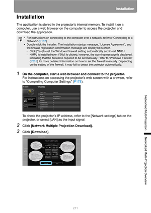 Page 211211
Installation
Networked Multi-Projection
Networked Multi-Projection Overview
Installation
The application is stored in the projector’s internal memory. To install it on a 
computer, use a web browser on the computer to access the projector and 
download the application.
1On the computer, start a web browser and connect to the projector.
For instructions on accessing the projector’s web screen with a browser, refer 
to “Completing Computer Settings” (P178).
To check the projector’s IP address, refer to...