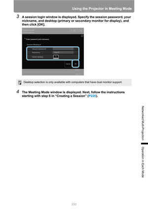 Page 233233
Using the Projector in Meeting Mode
Networked Multi-Projection
Operation in Each Mode
3A session login window is displayed. Specify the session password, your 
nickname, and desktop (primary or secondary monitor for display), and 
then click [OK].
4The Meeting Mode window is displayed. Next, follow the instructions 
starting with step 6 in “Creating a Session” (P226).
Desktop selection is only available with computers that have dual monitor support. 