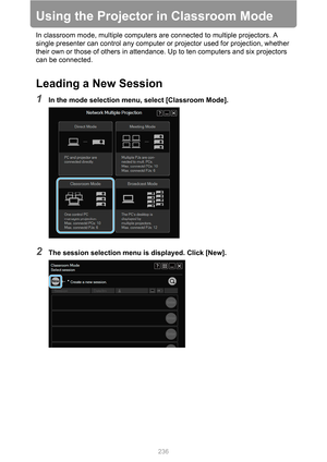 Page 236236
Using the Projector in Classroom Mode
In classroom mode, multiple computers are connected to multiple projectors. A 
single presenter can control any computer or projector used for projection, whether 
their own or those of others in attendance. Up to ten computers and six projectors 
can be connected.
Leading a New Session
1In the mode selection menu, select [Classroom Mode].
2The session selection menu is displayed. Click [New]. 