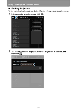 Page 260Using the Projector Selection Menu
260
■Finding Projectors
To find projectors in other subnets, do the following in the projector selection menu.
1In the projector selection menu, click  .
2The search window is displayed. Enter the projector’s IP address, and 
then click  . 