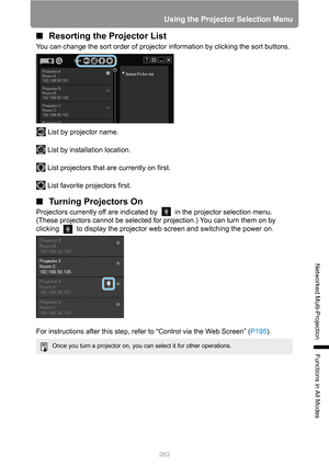 Page 263263
Using the Projector Selection Menu
Networked Multi-Projection
Functions in All Modes
■Resorting the Projector List
You can change the sort order of projector information by clicking the sort buttons.
List by projector name.
List by installation location.
List projectors that are currently on first.
List favorite projectors first.
■Turning Projectors On
Projectors currently off are indicated by   in the projector selection menu. 
(These projectors cannot be selected for projection.) You can turn them...