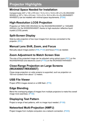 Page 44
Projector Highlights
Minimal Space Needed for Installation
Compact body (337 x 134 x 370 mm / 13.3 x 5.3 x 14.6 in (W x H x D) (WUX450/
WX520) or 337 x 134 x 415 mm / 13.3 x 5.3 x 16.3 in (W x H x D) (WUX400ST/
WX450ST)) can be installed with minimal space requirements. (P298)
High-Resolution LCOS Projection
Projection at 1920x1200 (WUXGA) for the WUX450/WUX400ST or 1440x900 
(WXGA+) for the WX520/WX450ST, thanks to high-resolution reflective liquid 
crystal (LCOS) panels.
Split-Screen Display...