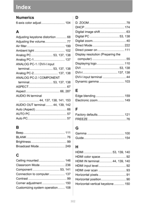 Page 302302
Index
Numerics
6-axis color adjust ........................... 104
A
Adjusting keystone distortion ............ 68
Adjusting the volume......................... 77
Air filter ............................................ 199
Ambient light ................................... 102
Analog PC ......................... 53, 137, 138
Analog PC-1.................................... 137
ANALOG PC-1 / DVI-I input 
terminal........................... 53, 137, 138
Analog PC-2............................ 137, 138...