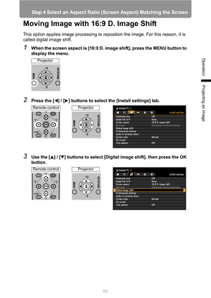 Page 6363
Step 4 Select an Aspect Ratio (Screen Aspect) Matching the Screen
Operation
Projecting an Image
Moving Image with 16:9 D. Image Shift
This option applies image processing to reposition the image. For this reason, it is 
called digital image shift.
1When the screen aspect is [16:9 D. image shift], press the MENU button to 
display the menu.
2Press the [ ] / [ ] buttons to select the [Install settings] tab.
3Use the [ ] / [ ] buttons to select [Digital image shift], then press the OK 
button.
Projector...