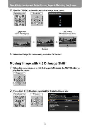 Page 64Step 4 Select an Aspect Ratio (Screen Aspect) Matching the Screen
64
4Use the [ ] / [ ] buttons to move the image up or down.
5When the image fits the screen, press the OK button.
Moving Image with 4:3 D. Image Shift
1When the screen aspect is [4:3 D. image shift], press the MENU button to 
display the menu.
2Press the [ ] / [ ] buttons to select the [Install settings] tab.
[ ] button 
Moves the image up.[ ] button 
Moves the image down.
Screen
Remote controlProjector
Projector
Remote controlProjector 