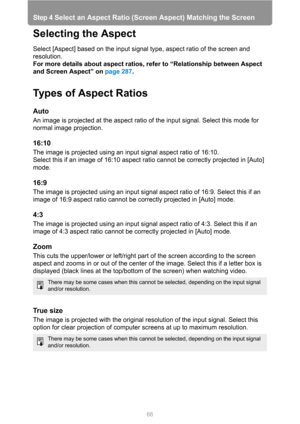 Page 66Step 4 Select an Aspect Ratio (Screen Aspect) Matching the Screen
66
Selecting the Aspect
Select [Aspect] based on the input signal type, aspect ratio of the screen and 
resolution.
For more details about aspect ratios, refer to “Relationship between Aspect 
and Screen Aspect” on page 287.
Types of Aspect Ratios
Auto
An image is projected at the aspect ratio of the input signal. Select this mode for 
normal image projection.
16:10
The image is projected using an input signal aspect ratio of 16:10.
Select...