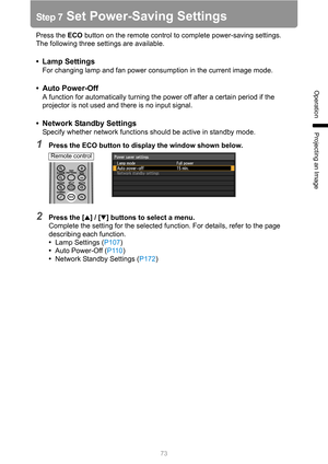 Page 7373
Operation
Projecting an Image
Step 7 Set Power-Saving Settings
Press the ECO button on the remote control to complete power-saving settings.
The following three settings are available.
•Lamp Settings
For changing lamp and fan power consumption in the current image mode.
• Auto Power-Off
A function for automatically turning the power off after a certain period if the 
projector is not used and there is no input signal.
• Network Standby Settings
Specify whether network functions should be active in...