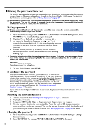 Page 3030
Utilizing the password function
For security purposes and to help prevent unauthorized use, the projector includes an option for setting up 
password security. The password can be set through the On-Screen Display (OSD) menu. For details of 
the OSD menu operation, please refer to Using the menus on page 29.
You will be inconvenienced if you activate the power-on lock functionality and subsequently forget 
the password. Print out this manual (if necessary) and write the password you used in this...