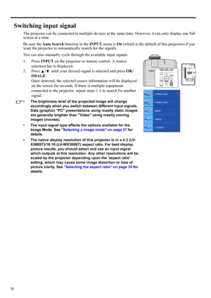Page 3232
Switching input signal
The projector can be connected to multiple devices at the same time. However, it can only display one full 
screen at a time. 
Be sure the Auto Search function in the INPUT menu is On (which is the default of this projector) if you 
want the projector to automatically search for the signals.
You can also manually cycle through the available input signals.
1. Press INPUT on the projector or remote control. A source 
selection bar is displayed. 
2. Press  /  until your desired...