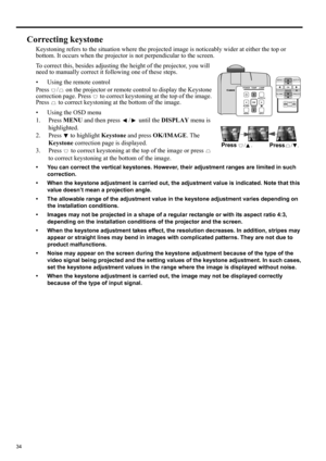 Page 3434
Correcting keystone
Keystoning refers to the situation where the projected image is noticeably wider at either the top or 
bottom. It occurs when the projector is not perpendicular to the screen. 
To correct this, besides adjusting the height of the projector, you will 
need to manually correct it following one of these steps.
• Using the remote control
Press  /  on the projector or remote control to display the Keystone 
correction page. Press   to correct keystoning at the top of the image. 
Press...