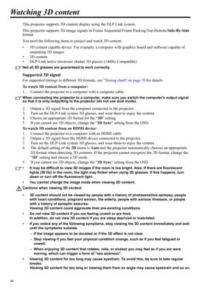 Page 4444
Watching 3D content
This projector supports 3D content display using the DLP Link system.
This projector supports 3D image signals in Frame Sequential/Frame Packing/Top-Bottom/Side-By-Side 
format. 
You need the following items to project and watch 3D content.
• 3D content capable device. For example, a computer with graphics board and software capable of 
outputting 3D images
• 3D content
• DLP-Link active electronic shutter 3D glasses (144Hz Compatible)
Not all 3D glasses are guaranteed to work...