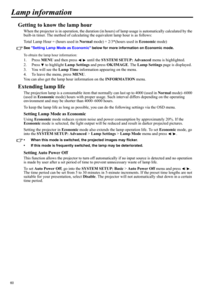 Page 6060
Lamp information
Getting to know the lamp hour
When the projector is in operation, the duration (in hours) of lamp usage is automatically calculated by the 
built-in timer. The method of calculating the equivalent lamp hour is as follows:
Total Lamp Hour = (hours used in Normal mode) + 2/3*(hours used in Economic mode)
See Setting Lamp Mode as Economic below for more information on Economic mode.
To obtain the lamp hour information:
1. Press MENU and then press  /  until the SYSTEM SETUP: Advanced...