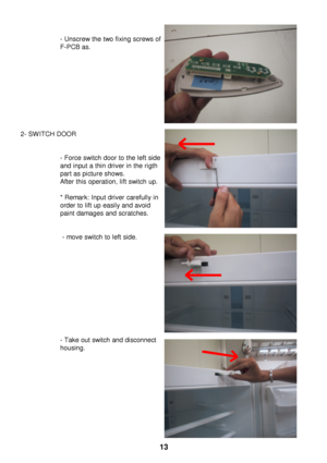 Page 14- Unscrew the two fixing screws of
F-PCB
as.
2- SWITCH DOOR - Force switch door to the left side
and input a thin driver in the rigth
part as picture shows.
After this operation, lift switch up.
* Remark: Input driver carefully in 
order to lift up easily and avoid 
paint damages and scratches.- move switch to left side.
- Take out switch and disconnect
housing. 13 