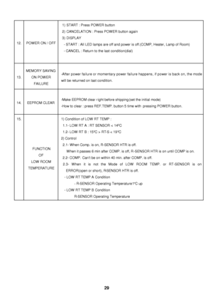 Page 30  12. POWER ON / OFF 1) START : Press POWER button 
2) CANCELATION : Press POWER button again 
3) DISPLAY 
- START : All LED lamps are off and power is off.(COMP, Heater, Lamp of Room) 
- CANCEL : Return to the last condition(dial) 13. MEMORY SAVING 
ON POWER 
FAILURE -After power failure or momentary power failure happens, if power is back on, the mode 
will be returned on last condition. 14. EEPROM CLEAR -Make EEPROM clear right before shipping (set the initial mode) 
-How to clear : press REF.TEMP....