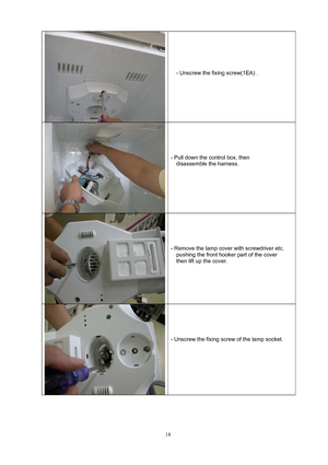 Page 18 
18
  
 
 
 
 
 
- Unscrew the fixing screw(1EA) . 
 
 
 
 
 
  
 
 
 
 
- Pull down the control box, then 
  disassemble the harness. 
 
 
 
 
 
  
 
 
 
 
- Remove the lamp cover with screwdriver etc. 
pushing the front hooker part of the cover 
then lift up the cover. 
 
 
 
 
 
  
 
 
 
 
- Unscrew the fixing screw of the lamp socket. 
 
 
 
 
 
  
 