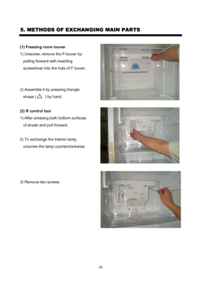 Page 7(1) Freezing room louver
1) Unscrew, remove the F-louver by 
   pulling forward with inserting 
   screwdriver into the hole of F louver.
2) Assemble it by pressing triangle
   shape (        ) by hand.
(2) R control box
1) After pressing both bottom surfaces
   of shade and pull forward.
2) To exchange the interior lamp,
   unscrew the lamp counterclockwise.
3) Remove two screws 
5. METHODS OF EXCHANGING MAIN PARTS
-5-
 
