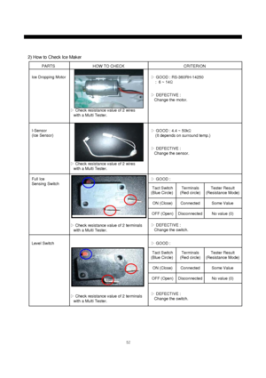 Page 5352
PARTS HOW TO CHECK CRITERION
Ice Dropping Motor
2) How to Check Ice Maker
▷Check resistance value of 2 wires
with a Multi Tester.
▷GOOD : RS-360RH-14250
:  6 ~ 14Ω
▷DEFECTIVE :
Change the motor.
I-Sensor
(Ice Sensor)
▷Check resistance value of 2 wires
with a Multi Tester.▷GOOD : 4.4 ~ 50kΩ
(It depends on surround temp.)
▷DEFECTIVE :
Change the sensor.
Full Ice
Sensing Switch
▷Check resistance value of 2 terminals
with a Multi Tester.▷GOOD : 
▷DEFECTIVE :
Change the switch.
Level Switch
▷Check...