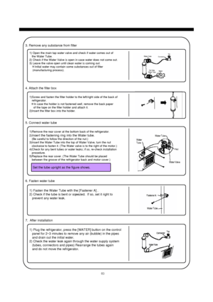 Page 8483
3. Remove any substance from filter
1) Open the main tap water valve and check if water comes out of
the Water Tube.
2) Check if the Water Valve is open in case water does not come out.
3) Leave the valve open until clean water is coming out.
※Initial water may contain some substances out of filter
(manufacturing process).
4. Attach the filter box
1)Screw and fasten the filter holder to the left/right side of the back of
refrigerator.
※In case the holder is not fastened well, remove the back paper
of...