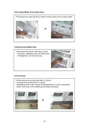 Page 472) Ice Cubes Maker & Ice Cubes Case
3) Drying Case & Meat Case
4) Front Cover
* Pull forward Ice case and lift up a little to remove then pull Ice cub\
es maker.
* Pull forward and lift up a little like Ice case.
  - Fruit case, vegetable case and chilled case
    in Refrigerator  are the same way.
* At first remove the screw caps with a (-) driver.
* Unscrew three screws with a (+) dirver.
* Assembling order is the reverse of disassembling. In order to assemble\
,
  match front cover to the cabinet...