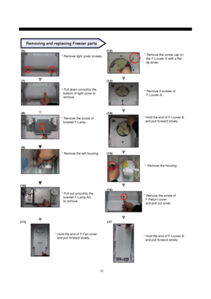 Page 5756
* Remove light cover screws.
* Pull down smoothly the
bottom of light cover to
remove.
* Remove the screw of
bracket F-Lamp.
* Remove the left housing.
* Hold the end of F-Fan cover
and pull forward slowly.* Remove the screw cap on
the F-Louver A with a flat
tip driver.
Removing and replacing Freezer parts
* Pull out smoothly the
bracket F-Lamp AS.
to remove.
* Remove 3 screws of
F-Louver A.
* Hold the end of F-Louver A
and pull forward slowly.
* Remove the housing.
* Remove the screw of
F-Return...