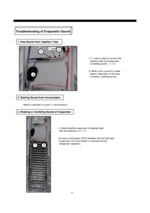 Page 6867
Troubleshooting of Evaporator Sound
1. Hiss Sound from Capillary Tube
1) “I” tube is used to connect the
capillary tube and evaporator.
(2 welding points : ①, ②)
2. Sizzling Sound from Accumulator
3. Shaking or trembling Sound of Evaporator
12
2) When such a sound is made,
attach a absorber on the tube
including 2 welding points.
Attach a absorber on point ③(accumulator).
1) Check whether evaporator is fastened tight
with the fasteners of ①, ②.
2) Insert a soft spacer (EPS) between left and right...