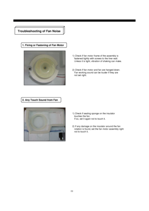 Page 7069
2) Check if fan motor and fan are hanged down.
Fan working sound can be louder if they are
not set right.
2. Any Touch Sound from Fan
Troubleshooting of Fan Noise
1. Fixing or Fastening of Fan Motor
1) Check if fan motor frame of the assembly is
fastened tightly with screws to the liner wall.
Unless it is tight, vibration of shaking can make.
1) Check if sealing sponge on the insulator
touches the fan.
If so, set it again not to touch it.
2) If any damage on the insulator around the fan
rotation is...