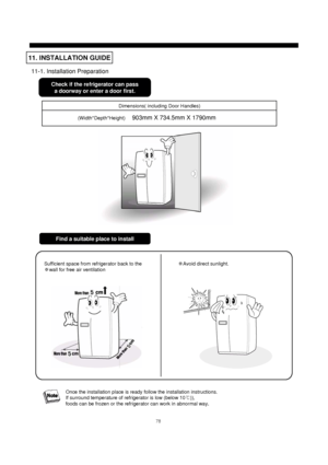 Page 7978
11-1. Installation Preparation
11. INSTALLATION GUIDE
Check if the refrigerator can pass
a doorway or enter a door first. 
Dimensions( including Door Handles)
(Width*Depth*Height)     
903mm X 734.5mm X 1790mm
Find a suitable place to install
Sufficient space from refrigerator back to the
※wall for free air ventilation※Avoid direct sunlight.
Once the installation place is ready follow the installation instructions.
If surround temperature of refrigerator is low (below 10℃)), 
foods can be frozen or...