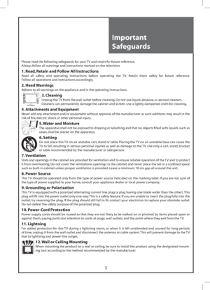 Page 33
Important 
Safeguards
Please read the following safeguards for your TV and retain for future reference.
Always follow all warnings and instructions marked on the television.
1. Read, Retain and Follow All Instructions
Read all safety and operating instructions before operating the TV. Retain them safely for future reference. 
Follow all operations and instructions accordingly.
2. Heed Warnings
Adhere to all warnings on the appliance and in the operating instructions.
3. Cleaning
Unplug the TV from the...