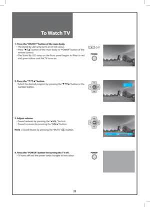 Page 2828
Volume
PR 19   – – – – –Mono
Clock            1 2  :  0 0
To Watch TV
1. Press the “ON/OFF” button of the main body.
  • The Stand By LED lamp turns on in red colour.
 •  Press “
” button of the main body or “POWER” button of the 
remote control.
 •  The Stand By LED lamp on the front panel begins to ﬂiker in red 
and green colour and the TV turns on.
2. Press the “
” button.
  •  Select the desired program by pressing the “” button or the 
number button.
3. Adjust volume.
  • Sound reduces by...