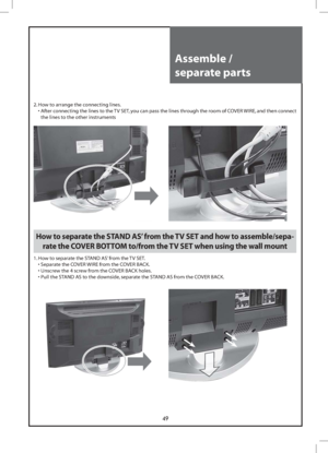 Page 4949
Assemble / 
separate parts
2. How to arrange the connecting lines.
  •  After connecting the lines to the TV SET, you can pass the lines through the room of COVER WIRE, and then connect 
the lines to the other instruments
How to separate the STAND AS’ from the TV SET and how to assemble/sepa-
rate the COVER BOTTOM to/from the TV SET when using the wall mount
1. How to separate the STAND AS’ from the TV SET.
  • Separate the COVER WIRE from the COVER BACK.
  • Unscrew the 4 screw from the COVER BACK...