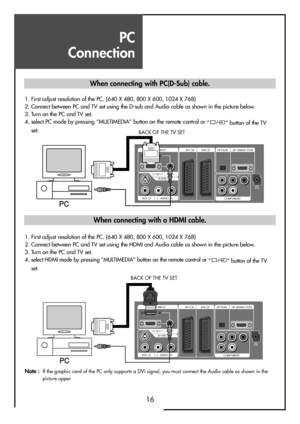 Page 16PC 
Connection
16
HDMI INPUT AV1 AV2
PC INPUT   AUDIOS-VHS
AV3 L - AUDIO - R
OPTICAL UP-GRADE PCRT
COMPONENTPr
RLPb Y
1. First adjust resolution of the PC. (640 X 480, 800 X 600, 1024 X 768)
2. Connect between PC and TV set using the D-sub and Audio cable as shown in the picture below.
3. Turn on the PC and TV set.
4. select PC mode by pressing “MULTIMEDIA” button on the remote control or 
” ” button of the TV
set.
HDMI INPUT AV1 AV2
PC INPUT   AUDIOS-VHS
AV3 L - AUDIO - R
OPTICAL UP-GRADE PCRT...