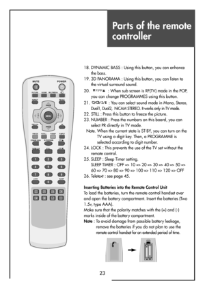 Page 23Parts of the remote
controller
23
18. DYNAMIC BASS : Using this button, you can enhance
the bass.
19. 3D PANORAMA : Using this button, you can listen to
the virtual surround sound.
20.  : When sub screen is RF(TV) mode in the POP,
you can change PROGRAMMES using this button.
21.  : You can select sound mode in Mono, 
Stereo,
Dual1, Dual2,  NiCAM STEREO. It works only in TV mode.
22. STILL : Press this button to freeze the picture.
23. NUMBER : Press the numbers on this board, you can
select PR directly...