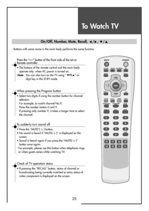 Page 25To Watch TV
25
- Buttons with same name in the main body performs the same function.
MUTE
PICTURE
P.MODE
STILL
3D PANORAMA P.PR
P. P R
LOCK SLEEPP.STILL P.SWAP P.INPUT ASPECTSOUND
POWER
RECALL
PREV PROK
MULTIMEDIA
MENUV
O
LV
O
L PR
PR
123
456
789
0
X?
DYNAMIC BASS
When pressing the Program button
• Select two digits if using the number button for channel
selection.
For example, to watch channel No.9,
Press the number button 0 and 9.
If pressing only number 9, it takes a longer time to select
the...