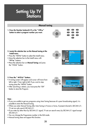 Page 28Setting Up TV
Stations
28
MENUV
O
LV
O
L PR
PR
MENUV
O
LV
O
L PR
PR
123
456
789
0
OK
MENUV
O
LV
O
L PR
PR
SetupPicture
Function
Install Sound
Screen
OK   StoreAccessPr ChangeMENUExit
Manual Tuning
Pr 01  PAL / SECAM 
Note :
• If you are unable to get any programs using Auto Tuning because of a poor broadcasting signal, it is
possible to store the Manual tuning.
• When you enter Manual Tuning after Auto Tuning in France or Swiss, if present channel is SECAM L/L',
TV set can only search SECAM...