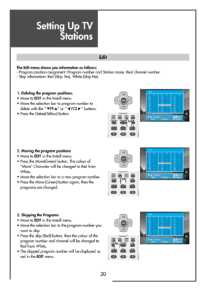 Page 30Setting Up TV
Stations
30
The Edit menu shows you information as follows:
- Program position assignment: Program number and Station name, Real channel number.
- Skip information: Red (Skip Yes), White (Skip No)
MENUV
O
LV
O
L PR
PR
PositionMove Skip DeleteMENUExit
EditPr
01
02
03
04
05
06
07
08
09
10Ch.
- --
- --
- --
- --
- --
- --
- --
- --
- --
- --Pr
21
22
23
24
25
26
27
28
29
30Ch.
- --
- --
- --
- --
- --
- --
- --
- --
- --
- --Pr
11
12
13
14
15
16
17
18
19
20Ch.
- --
- --
- --
- --
- --
- --
-...