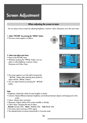 Page 34Screen Adjustment
34
- You can enjoy various screens by adjusting Brightness, Contrast, Colour, Sharpness, etc to the user’s taste.
MENUV
O
LV
O
L PR
PR
Note.
• Brightness: Adjusts the whole of screen brighter or darker.
• Contrast: Adjusts difference between brightness and darkness between objects and background on the
screen.
• Colour: Adjusts colour saturation.
• Sharpness: Adjusts outline of the screen smoothly or sharply.
• Colour Temp: Changing the tone of colour. 
Normal: Normal white    Wa r m:...