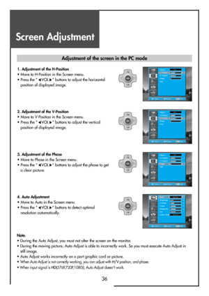 Page 36Screen Adjustment
36
PositionAccessMENUExit
Aspect
H-Position
V-Position
Phase
Auto16:9-3
0
2
Sound
Function
Install
Picture
Screen
PositionAccessMENUExit
Mode
Brightness
Contrast
Colour
Sharpness
Tint
Colour TempNormal32
58
32
32
0
Normal
Picture
Sound
Function
Install
Screen
Note.
• During the Auto Adjust, you must not alter the screen on the monitor.
• During the moving picture, Auto Adjust is able to incorrectly work. So you must execute Auto Adjust in
still image.
• Auto Adjust works incorrectly on...