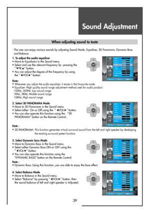 Page 39Sound Adjustment
39
3. Select Dynamic bass Mode 
• Move to Dynamic Bass in the Sound menu.
• Select either Dynamic Bass ON or OFF using the
”
VOL” button.
• You can also operate this function using the
"DYNAMIC BASS" button on the Remote Control.
4. Select Balance Mode 
• Move to Balance in the Sound menu.
• Select "Balance" by pressing ”
VOL” button, then
the sound balance of left and right speaker is Adjusted.
MENUV
O
LV
O
L PR
PR
PositionAccessMENUExit
Mode
100 Hz
300 Hz
1 KHz
3 KHz
10...