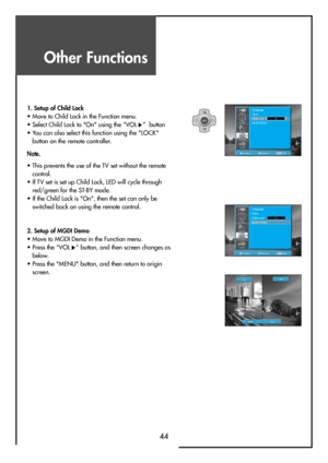 Page 44Other Functions
44
MENUV
O
LV
O
L PR
PR
PositionAccessMENUExit
Language
Timer
Child Lock
MGDI DEMO
On
Install
Picture
Screen
Sound
Function
PositionAccessMENUExit
Language
Timer
Child Lock
MGDI DEMO
On
Install
Picture
Screen
Sound
Function
1. Setup of Child Lock                                                    
• Move to Child Lock in the Function menu.
• Select Child Lock to "On" using the “VOL
”  button
• You can also select this function using the "LOCK"
button on the remote...