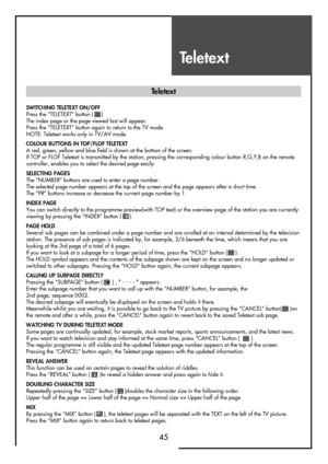 Page 45Teletext
45
SWITCHING TELETEXT ON/OFF
Press the “TELETEXT” button (     ).
The index page or the page viewed last will appear.
Press the “TELETEXT” button again to return to the TV mode.
NOTE: Teletext works only in TV/AV mode.
COLOUR BUTTONS IN TOP/FLOF TELETEXT
A red, green, yellow and blue field is shown at the bottom of the screen.
If TOP or FLOF Teletext is transmitted by the station, pressing the corresponding colour button R,G,Y,B on the remote
controller, enables you to select the desired page...