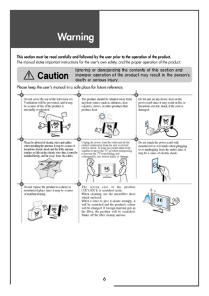 Page 6Warning
6
This section must be read carefully and followed by the user prior to the operation of the product.
The manual states important instructions for the user's own safety, and the proper operation of the product.
Please keep the user's manual in a safe place for future reference.
The product should be situated away from
any heat source-such as radiators, heat
registers, stoves, or other products that
produce heat.Do not put on any heavy item on the
power cord since it may result in fire or...