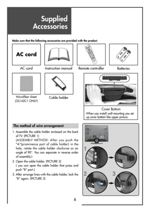 Page 8Supplied
Accessories
8
Make sure that the following accessories are provided with the product.
AC cord
AC cordInstruction manual
MUTEPICTURE
P.MODE
STILL
3
D
 P
A
N
O
R
A
M
AP
.
P
R
P
.
P
R
LOCKSLEEP P.STILLP. SWA P
P.INPUT ASPECTSOUND
POWERRECALL
PREV PROKMULTIMEDIAM
E
N
UV
O
LV
O
L P
RP
R
1234567890X?
D
Y
N
A
M
IC
 B
A
S
S
Remote controllerBatteries
Cover Bottom
-When you install wall mounting you set
up cover bottom like upper picture.
Cable holderMicrofiber sheet
(32/42C1 ONLY) 
1
23
The method of...